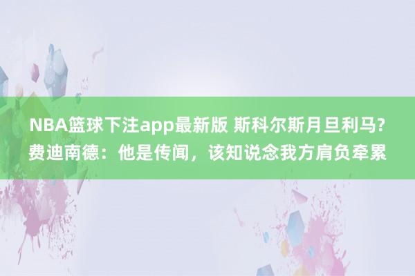 NBA篮球下注app最新版 斯科尔斯月旦利马?费迪南德：他是传闻，该知说念我方肩负牵累