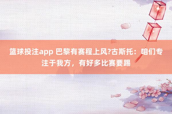 篮球投注app 巴黎有赛程上风?古斯托：咱们专注于我方，有好多比赛要踢