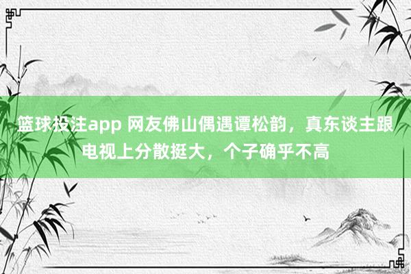 篮球投注app 网友佛山偶遇谭松韵，真东谈主跟电视上分散挺大，个子确乎不高
