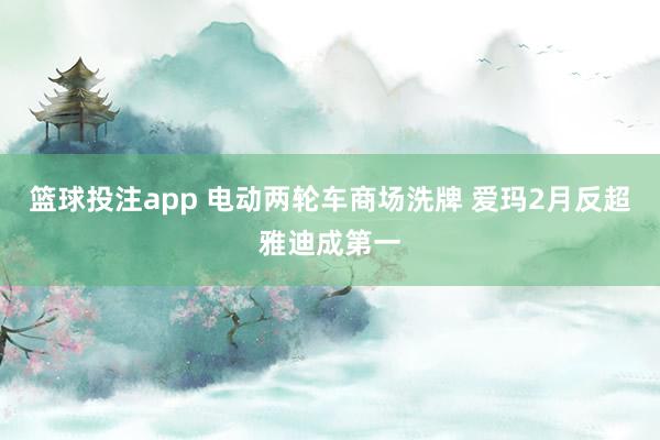 篮球投注app 电动两轮车商场洗牌 爱玛2月反超雅迪成第一