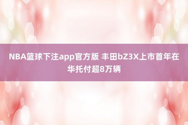 NBA篮球下注app官方版 丰田bZ3X上市首年在华托付超8万辆