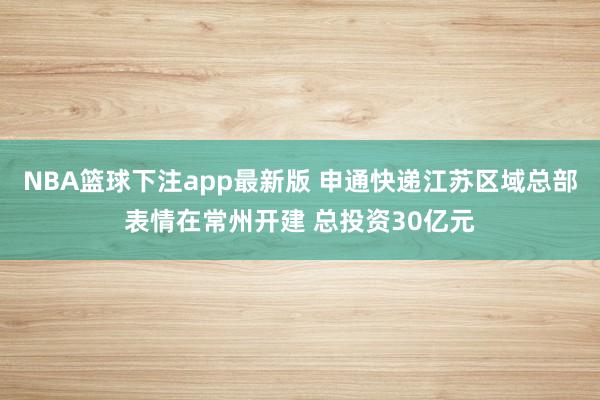 NBA篮球下注app最新版 申通快递江苏区域总部表情在常州开建 总投资30亿元