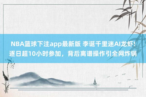 NBA篮球下注app最新版 李诞千里迷AI龙虾!逐日超10小时参加，背后离谱操作引全网炸锅