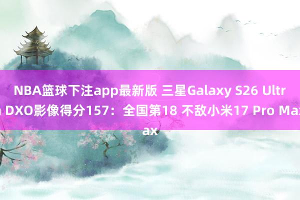 NBA篮球下注app最新版 三星Galaxy S26 Ultra DXO影像得分157：全国第18 不敌小米17 Pro Max
