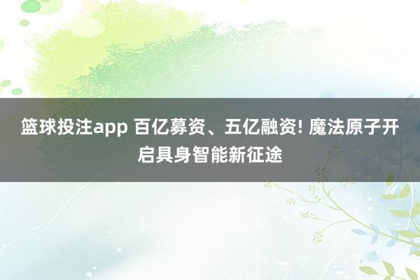 篮球投注app 百亿募资、五亿融资! 魔法原子开启具身智能新征途