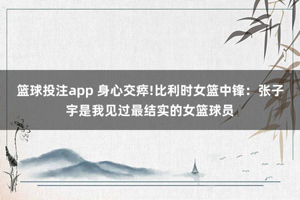 篮球投注app 身心交瘁!比利时女篮中锋：张子宇是我见过最结实的女篮球员
