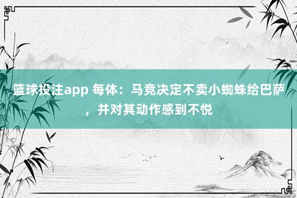 篮球投注app 每体：马竞决定不卖小蜘蛛给巴萨，并对其动作感到不悦
