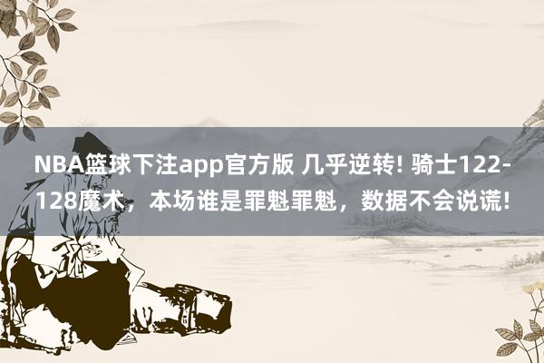 NBA篮球下注app官方版 几乎逆转! 骑士122-128魔术，本场谁是罪魁罪魁，数据不会说谎!