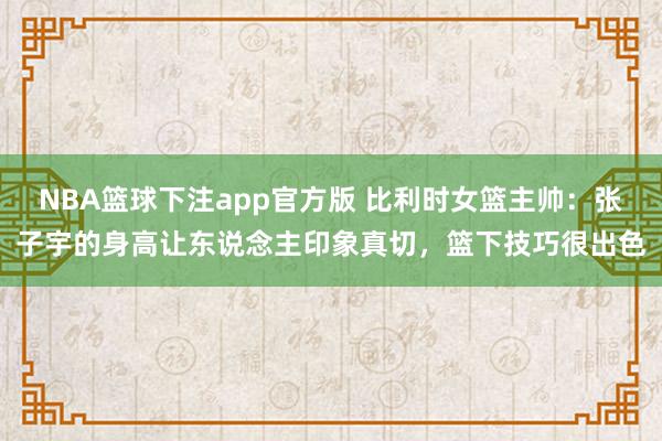 NBA篮球下注app官方版 比利时女篮主帅：张子宇的身高让东说念主印象真切，篮下技巧很出色
