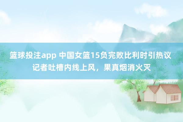 篮球投注app 中国女篮15负完败比利时引热议 记者吐槽内线上风，果真烟消火灭