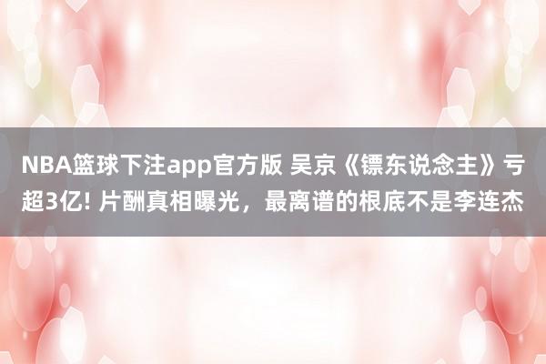 NBA篮球下注app官方版 吴京《镖东说念主》亏超3亿! 片酬真相曝光，最离谱的根底不是李连杰