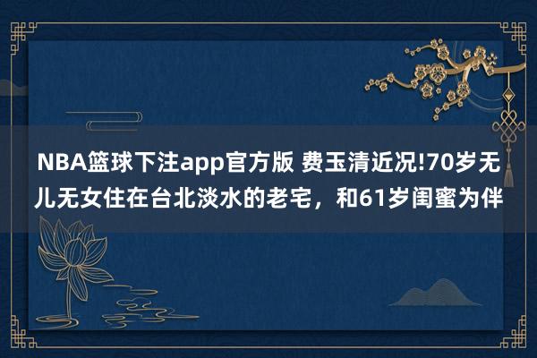 NBA篮球下注app官方版 费玉清近况!70岁无儿无女住在台北淡水的老宅，和61岁闺蜜为伴