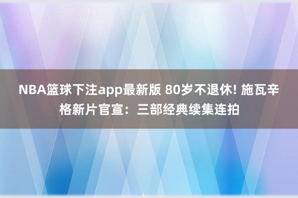 NBA篮球下注app最新版 80岁不退休! 施瓦辛格新片官宣：三部经典续集连拍