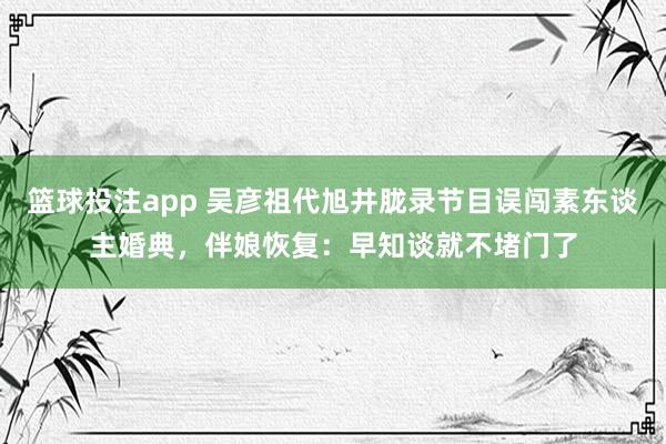 篮球投注app 吴彦祖代旭井胧录节目误闯素东谈主婚典，伴娘恢复：早知谈就不堵门了
