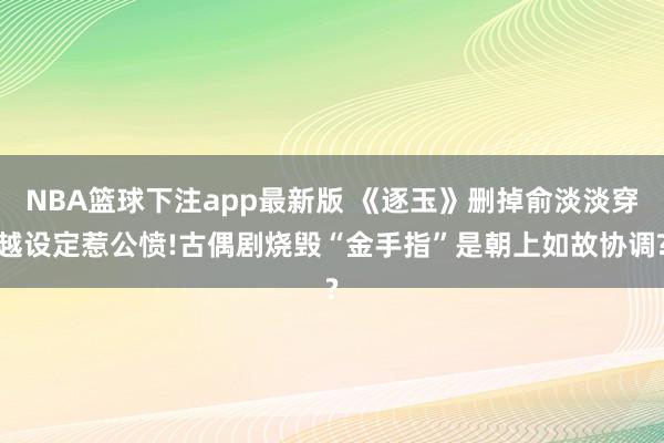 NBA篮球下注app最新版 《逐玉》删掉俞淡淡穿越设定惹公愤!古偶剧烧毁“金手指”是朝上如故协调?