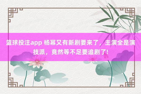 篮球投注app 杨幂又有新剧要来了，主演全是演技派，竟然等不足要追剧了!