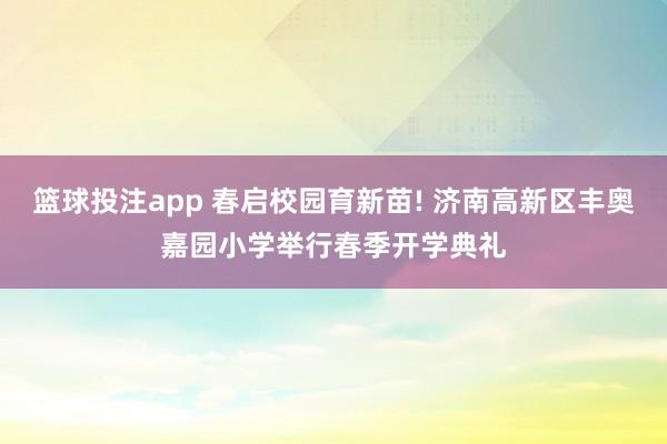 篮球投注app 春启校园育新苗! 济南高新区丰奥嘉园小学举行春季开学典礼