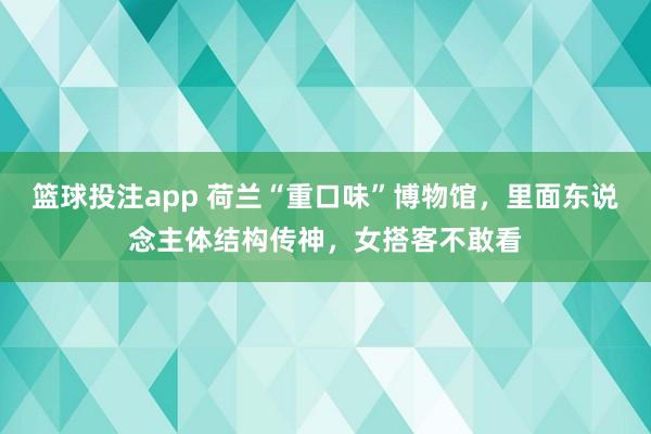 篮球投注app 荷兰“重口味”博物馆，里面东说念主体结构传神，女搭客不敢看