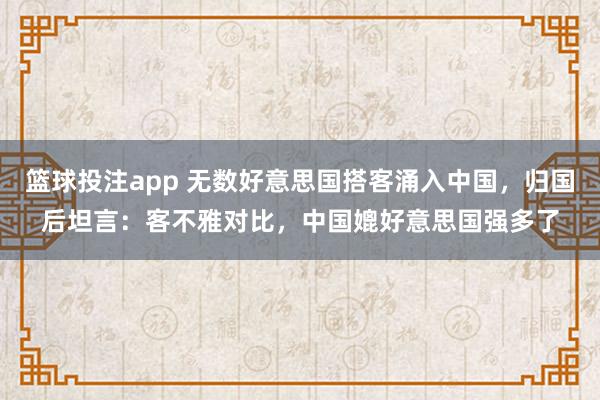 篮球投注app 无数好意思国搭客涌入中国，归国后坦言：客不雅对比，中国媲好意思国强多了