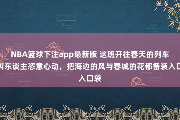 NBA篮球下注app最新版 这班开往春天的列车真叫东谈主恣意心动，把海边的风与春城的花都备装入口袋