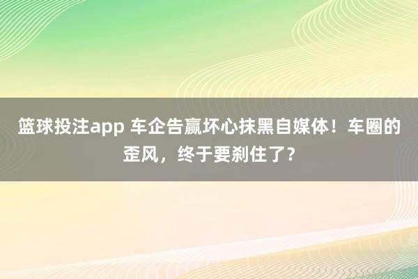 篮球投注app 车企告赢坏心抹黑自媒体！车圈的歪风，终于要刹住了？