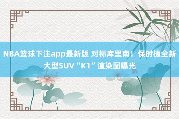 NBA篮球下注app最新版 对标库里南！保时捷全新大型SUV“K1”渲染图曝光