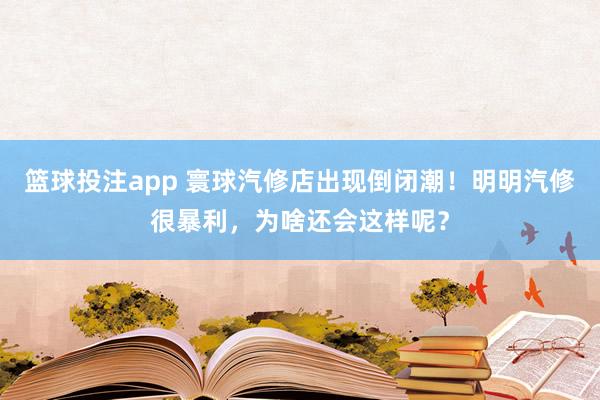 篮球投注app 寰球汽修店出现倒闭潮！明明汽修很暴利，为啥还会这样呢？