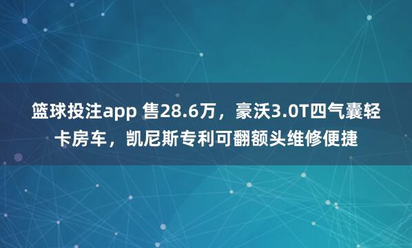 篮球投注app 售28.6万，豪沃3.0T四气囊轻卡房车，凯尼斯专利可翻额头维修便捷