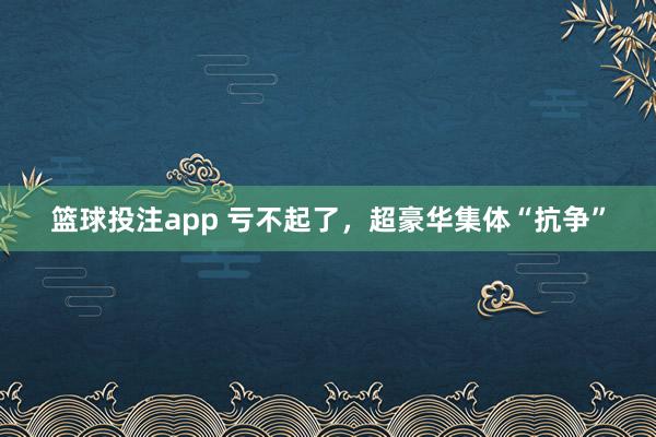 篮球投注app 亏不起了，超豪华集体“抗争”