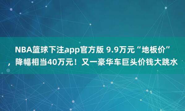 NBA篮球下注app官方版 9.9万元“地板价”，降幅相当40万元！又一豪华车巨头价钱大跳水