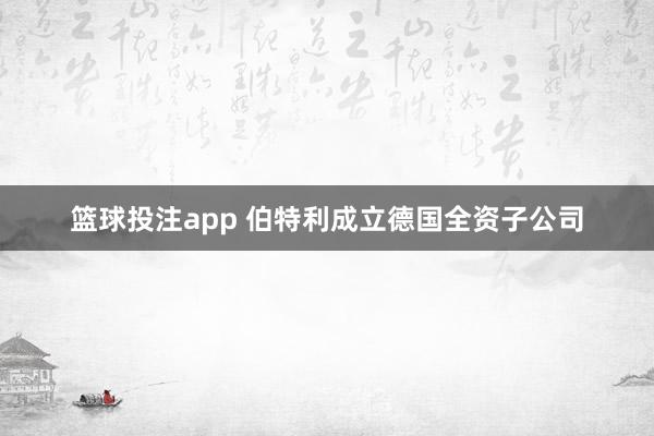 篮球投注app 伯特利成立德国全资子公司