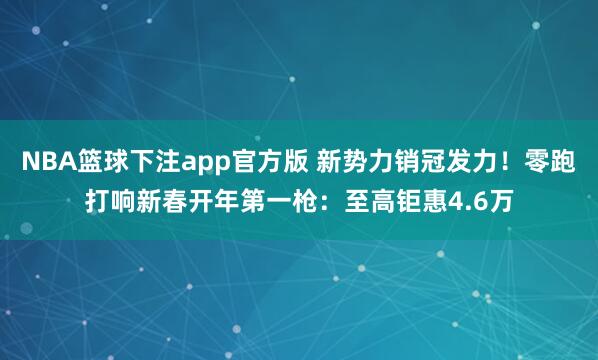 NBA篮球下注app官方版 新势力销冠发力！零跑打响新春开年第一枪：至高钜惠4.6万