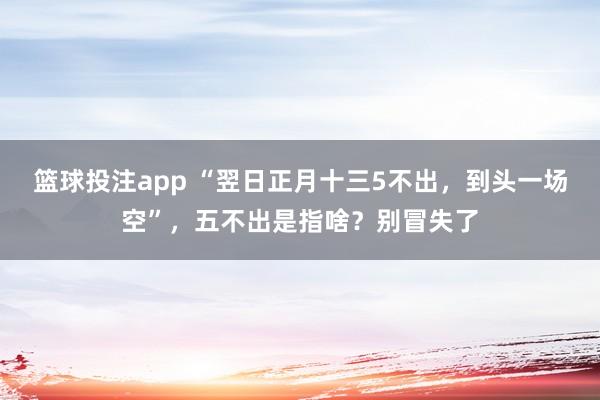 篮球投注app “翌日正月十三5不出，到头一场空”，五不出是指啥？别冒失了