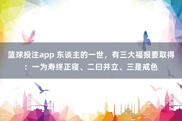 篮球投注app 东谈主的一世，有三大福报要取得：一为寿终正寝、二曰并立、三是戒色