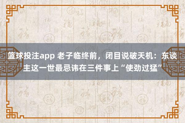 篮球投注app 老子临终前，闭目说破天机：东谈主这一世最忌讳在三件事上“使劲过猛”