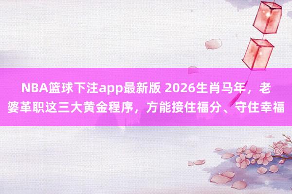 NBA篮球下注app最新版 2026生肖马年，老婆革职这三大黄金程序，方能接住福分、守住幸福