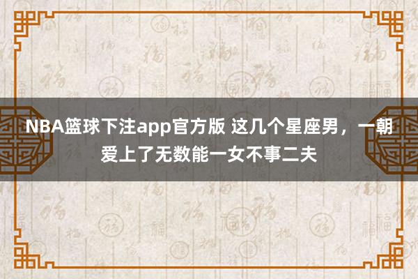 NBA篮球下注app官方版 这几个星座男，一朝爱上了无数能一女不事二夫