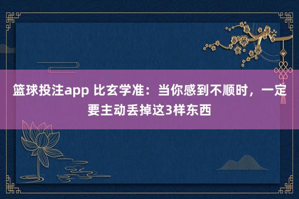 篮球投注app 比玄学准：当你感到不顺时，一定要主动丢掉这3样东西