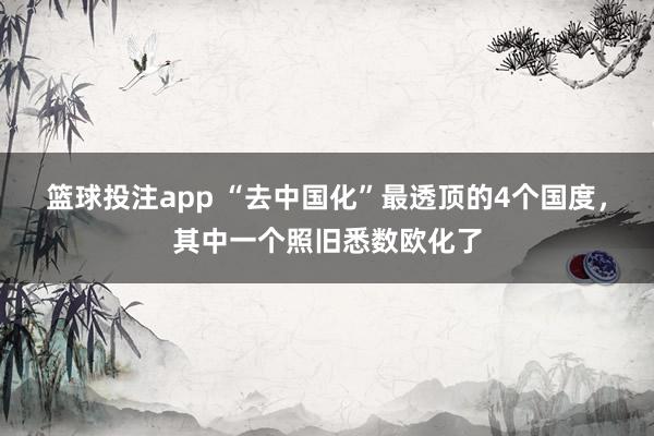 篮球投注app “去中国化”最透顶的4个国度，其中一个照旧悉数欧化了