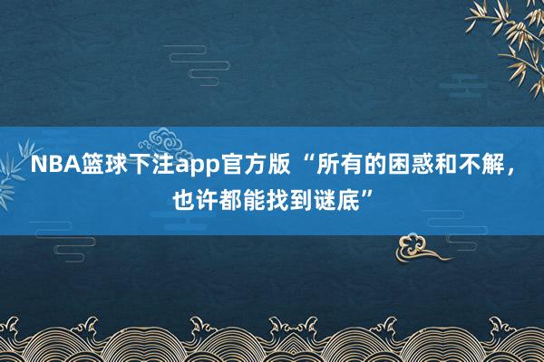 NBA篮球下注app官方版 “所有的困惑和不解，也许都能找到谜底”