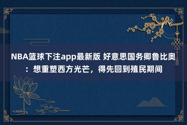 NBA篮球下注app最新版 好意思国务卿鲁比奥：想重塑西方光芒，得先回到殖民期间