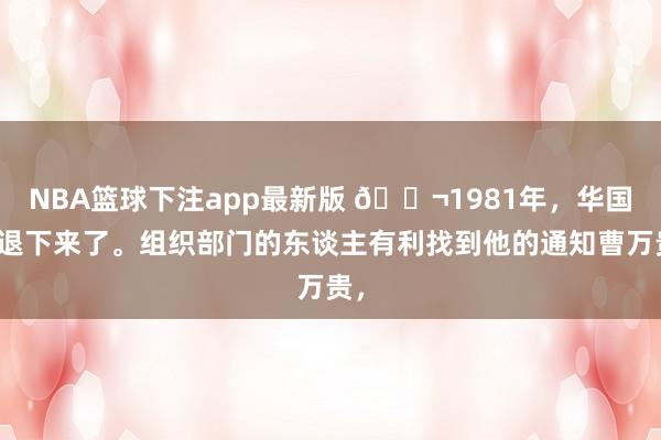 NBA篮球下注app最新版 🌬1981年，华国锋退下来了。组织部门的东谈主有利找到他的通知曹万贵，