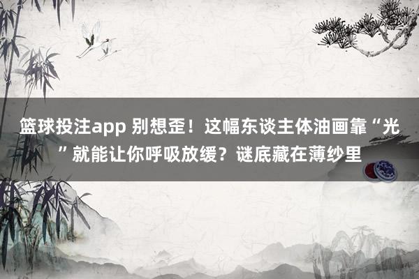 篮球投注app 别想歪！这幅东谈主体油画靠“光”就能让你呼吸放缓？谜底藏在薄纱里