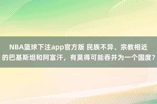 NBA篮球下注app官方版 民族不异、宗教相近的巴基斯坦和阿富汗，有莫得可能吞并为一个国度？