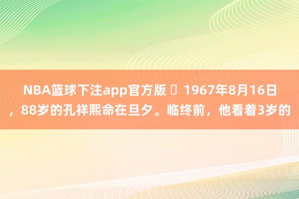 NBA篮球下注app官方版 ☁1967年8月16日，88岁的孔祥熙命在旦夕。临终前，他看着3岁的