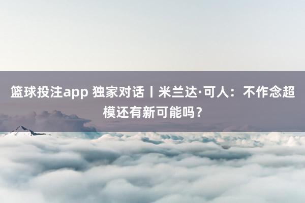 篮球投注app 独家对话丨米兰达·可人：不作念超模还有新可能吗？