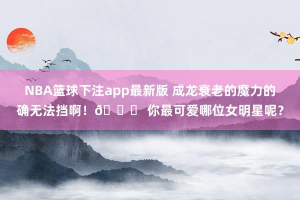 NBA篮球下注app最新版 成龙衰老的魔力的确无法挡啊！🌟 你最可爱哪位女明星呢？
