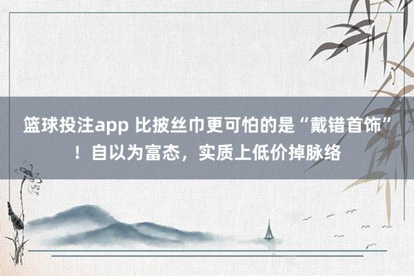 篮球投注app 比披丝巾更可怕的是“戴错首饰”！自以为富态，实质上低价掉脉络