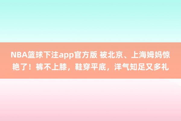 NBA篮球下注app官方版 被北京、上海姆妈惊艳了！裤不上膝，鞋穿平底，洋气知足又多礼