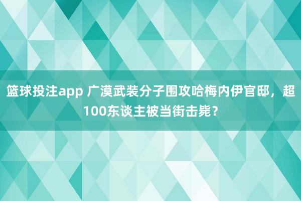 篮球投注app 广漠武装分子围攻哈梅内伊官邸，超100东谈主被当街击毙？